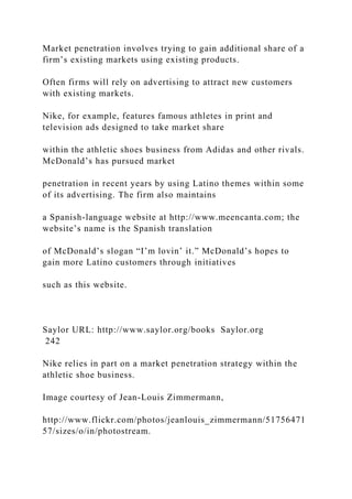 Market penetration involves trying to gain additional share of a
firm’s existing markets using existing products.
Often firms will rely on advertising to attract new customers
with existing markets.
Nike, for example, features famous athletes in print and
television ads designed to take market share
within the athletic shoes business from Adidas and other rivals.
McDonald’s has pursued market
penetration in recent years by using Latino themes within some
of its advertising. The firm also maintains
a Spanish-language website at http://www.meencanta.com; the
website’s name is the Spanish translation
of McDonald’s slogan “I’m lovin’ it.” McDonald’s hopes to
gain more Latino customers through initiatives
such as this website.
Saylor URL: http://www.saylor.org/books Saylor.org
242
Nike relies in part on a market penetration strategy within the
athletic shoe business.
Image courtesy of Jean-Louis Zimmermann,
http://www.flickr.com/photos/jeanlouis_zimmermann/51756471
57/sizes/o/in/photostream.
 