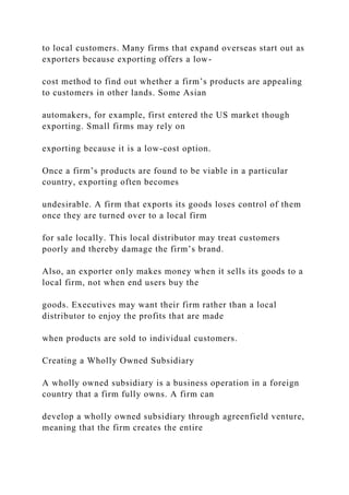 to local customers. Many firms that expand overseas start out as
exporters because exporting offers a low-
cost method to find out whether a firm’s products are appealing
to customers in other lands. Some Asian
automakers, for example, first entered the US market though
exporting. Small firms may rely on
exporting because it is a low-cost option.
Once a firm’s products are found to be viable in a particular
country, exporting often becomes
undesirable. A firm that exports its goods loses control of them
once they are turned over to a local firm
for sale locally. This local distributor may treat customers
poorly and thereby damage the firm’s brand.
Also, an exporter only makes money when it sells its goods to a
local firm, not when end users buy the
goods. Executives may want their firm rather than a local
distributor to enjoy the profits that are made
when products are sold to individual customers.
Creating a Wholly Owned Subsidiary
A wholly owned subsidiary is a business operation in a foreign
country that a firm fully owns. A firm can
develop a wholly owned subsidiary through agreenfield venture,
meaning that the firm creates the entire
 