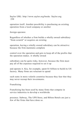 Saylor URL: http://www.saylor.org/books Saylor.org
230
operation itself. Another possibility is purchasing an existing
operation from a local company or another
foreign operator.
Regardless of whether a firm builds a wholly owned subsidiary
“from scratch” or acquires an existing
operation, having a wholly owned subsidiary can be attractive
because the firm maintains complete
control over the operation and gets to keep all of the profits that
the operation makes. A wholly owned
subsidiary can be quite risky, however, because the firm must
pay all of the expenses required to set it up
and operate it. Kia, for example, spent $1 billion to build its US
factory. Many firms are reluctant to spend
such sums in more volatile countries because they fear that they
may never recoup their investments.
Franchising
Franchising has been used by many firms that compete in
service industries to develop a worldwide
presence. Subway, The UPS Store, and Hilton Hotels are just a
few of the firms that have done so.
 