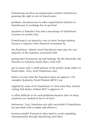 Franchising involves an organization (called a franchisor)
granting the right to use its brand name,
products, and processes to other organizations (known as
franchisees) in exchange for an up-front
payment (a franchise fee) and a percentage of franchisees’
revenues (a royalty fee).
Franchising is an attractive way to enter foreign markets
because it requires little financial investment by
the franchisor. Indeed, local franchisees must pay the vast
majority of the expenses associated with
getting their businesses up and running. On the downside, the
decision to franchise means that a firm will
get to enjoy only a small portion of the profits made under its
brand name. Also, local franchisees may
behave in ways that the franchisor does not approve. For
example, Kentucky Fried Chicken (KFC) was
angered by some of its franchisees in Asia when they started
selling fish dishes without KFC’s approval. It
is often difficult to fix such problems because laws in many
countries are stacked in favor of local
businesses. Last, franchises are only successful if franchisees
are provided with a simple and effective
business model. Executives thus need to avoid expanding
internationally through franchising until their
 