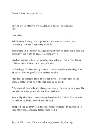 formula has been perfected.
Saylor URL: http://www.saylor.org/books Saylor.org
231
Licensing
While franchising is an option within service industries,
licensing is most frequently used in
manufacturing industries. Licensing involves granting a foreign
company the right to create a company’s
product within a foreign country in exchange for a fee. These
relationships often center on patented
technology. A firm that grants a license avoids absorbing a lot
of costs, but its profits are limited to the
fees that it collects from the local firm. The firm also loses
some control over how its technology is used.
A historical example involving licensing illustrates how rapidly
events can change within the international
arena. By the time Japan surrendered to the United States and
its Allies in 1945, World War II had
crippled the country’s industrial infrastructure. In response to
this problem, Japanese firms imported a
Saylor URL: http://www.saylor.org/books Saylor.org
 