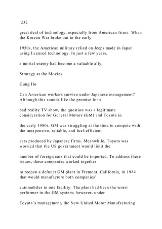 232
great deal of technology, especially from American firms. When
the Korean War broke out in the early
1950s, the American military relied on Jeeps made in Japan
using licensed technology. In just a few years,
a mortal enemy had become a valuable ally.
Strategy at the Movies
Gung Ho
Can American workers survive under Japanese management?
Although this sounds like the premise for a
bad reality TV show, the question was a legitimate
consideration for General Motors (GM) and Toyota in
the early 1980s. GM was struggling at the time to compete with
the inexpensive, reliable, and fuel-efficient
cars produced by Japanese firms. Meanwhile, Toyota was
worried that the US government would limit the
number of foreign cars that could be imported. To address these
issues, these companies worked together
to reopen a defunct GM plant in Fremont, California, in 1984
that would manufacture both companies’
automobiles in one facility. The plant had been the worst
performer in the GM system; however, under
Toyota’s management, the New United Motor Manufacturing
 