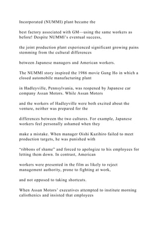 Incorporated (NUMMI) plant became the
best factory associated with GM—using the same workers as
before! Despite NUMMI’s eventual success,
the joint production plant experienced significant growing pains
stemming from the cultural differences
between Japanese managers and American workers.
The NUMMI story inspired the 1986 movie Gung Ho in which a
closed automobile manufacturing plant
in Hadleyville, Pennsylvania, was reopened by Japanese car
company Assan Motors. While Assan Motors
and the workers of Hadleyville were both excited about the
venture, neither was prepared for the
differences between the two cultures. For example, Japanese
workers feel personally ashamed when they
make a mistake. When manager Oishi Kazihiro failed to meet
production targets, he was punished with
“ribbons of shame” and forced to apologize to his employees for
letting them down. In contrast, American
workers were presented in the film as likely to reject
management authority, prone to fighting at work,
and not opposed to taking shortcuts.
When Assan Motors’ executives attempted to institute morning
calisthenics and insisted that employees
 