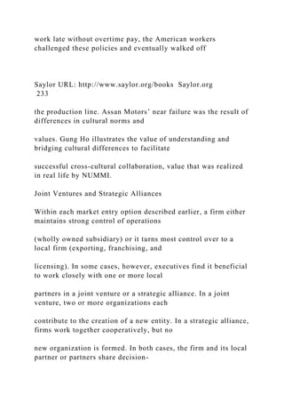 work late without overtime pay, the American workers
challenged these policies and eventually walked off
Saylor URL: http://www.saylor.org/books Saylor.org
233
the production line. Assan Motors’ near failure was the result of
differences in cultural norms and
values. Gung Ho illustrates the value of understanding and
bridging cultural differences to facilitate
successful cross-cultural collaboration, value that was realized
in real life by NUMMI.
Joint Ventures and Strategic Alliances
Within each market entry option described earlier, a firm either
maintains strong control of operations
(wholly owned subsidiary) or it turns most control over to a
local firm (exporting, franchising, and
licensing). In some cases, however, executives find it beneficial
to work closely with one or more local
partners in a joint venture or a strategic alliance. In a joint
venture, two or more organizations each
contribute to the creation of a new entity. In a strategic alliance,
firms work together cooperatively, but no
new organization is formed. In both cases, the firm and its local
partner or partners share decision-
 