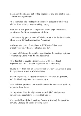 making authority, control of the operation, and any profits that
the relationship creates.
Joint ventures and strategic alliances are especially attractive
when a firm believes that working closely
with locals will provide it important knowledge about local
conditions, facilitate acceptance of their
involvement by government officials, or both. In the late 1980s,
China was a difficult market for American
businesses to enter. Executives at KFC saw China as an
attractive country because chicken is a key
element of Chinese diets. After considering the various options
for entering China with its first restaurant,
KFC decided to create a joint venture with three local
organizations. KFC owned 51 percent of the venture;
having more than half of the operation was advantageous in case
disagreements arose. A Chinese bank
owned 25 percent, the local tourist bureau owned 14 percent,
and the final 10 percent was owned by a
local chicken producer that would supply the restaurant with its
signature food item.
Having these three local partners helped KFC navigate the
cumbersome regulatory process that was in
place and allowed the American firm to withstand the scrutiny
of wary Chinese officials. Despite these
 