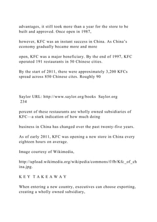 advantages, it still took more than a year for the store to be
built and approved. Once open in 1987,
however, KFC was an instant success in China. As China’s
economy gradually became more and more
open, KFC was a major beneficiary. By the end of 1997, KFC
operated 191 restaurants in 50 Chinese cities.
By the start of 2011, there were approximately 3,200 KFCs
spread across 850 Chinese cites. Roughly 90
Saylor URL: http://www.saylor.org/books Saylor.org
234
percent of these restaurants are wholly owned subsidiaries of
KFC—a stark indication of how much doing
business in China has changed over the past twenty-five years.
As of early 2011, KFC was opening a new store in China every
eighteen hours on average.
Image courtesy of Wikimedia,
http://upload.wikimedia.org/wikipedia/commons/f/fb/Kfc_of_ch
ina.jpg.
K E Y T A K E A W A Y
When entering a new country, executives can choose exporting,
creating a wholly owned subsidiary,
 