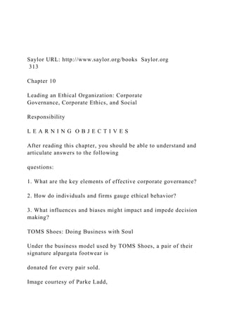 Saylor URL: http://www.saylor.org/books Saylor.org
313
Chapter 10
Leading an Ethical Organization: Corporate
Governance, Corporate Ethics, and Social
Responsibility
L E A R N I N G O B J E C T I V E S
After reading this chapter, you should be able to understand and
articulate answers to the following
questions:
1. What are the key elements of effective corporate governance?
2. How do individuals and firms gauge ethical behavior?
3. What influences and biases might impact and impede decision
making?
TOMS Shoes: Doing Business with Soul
Under the business model used by TOMS Shoes, a pair of their
signature alpargata footwear is
donated for every pair sold.
Image courtesy of Parke Ladd,
 