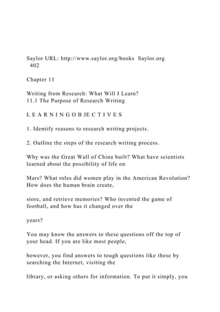 Saylor URL: http://www.saylor.org/books Saylor.org
402
Chapter 11
Writing from Research: What Will I Learn?
11.1 The Purpose of Research Writing
L E A R N I N G O B JE C T I V E S
1. Identify reasons to research writing projects.
2. Outline the steps of the research writing process.
Why was the Great Wall of China built? What have scientists
learned about the possibility of life on
Mars? What roles did women play in the American Revolution?
How does the human brain create,
store, and retrieve memories? Who invented the game of
football, and how has it changed over the
years?
You may know the answers to these questions off the top of
your head. If you are like most people,
however, you find answers to tough questions like these by
searching the Internet, visiting the
library, or asking others for information. To put it simply, you
 