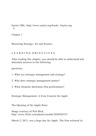 Saylor URL: http://www.saylor.org/books Saylor.org
4
Chapter 1
Mastering Strategy: Art and Science
L E A R N I N G O B J E C T I V E S
After reading this chapter, you should be able to understand and
articulate answers to the following
questions:
1. What are strategic management and strategy?
2. Why does strategic management matter?
3. What elements determine firm performance?
Strategic Management: A Core Concern for Apple
The Opening of the Apple Store
Image courtesy of Neil Bird,
http://www.flickr.com/photos/nechbi/2058929337.
March 2, 2011, was a huge day for Apple. The firm released its
 