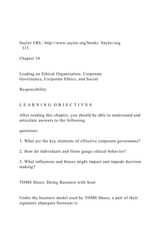 Saylor URL: http://www.saylor.org/books Saylor.org
313
Chapter 10
Leading an Ethical Organization: Corporate
Governance, Corporate Ethics, and Social
Responsibility
L E A R N I N G O B J E C T I V E S
After reading this chapter, you should be able to understand and
articulate answers to the following
questions:
1. What are the key elements of effective corporate governance?
2. How do individuals and firms gauge ethical behavior?
3. What influences and biases might impact and impede decision
making?
TOMS Shoes: Doing Business with Soul
Under the business model used by TOMS Shoes, a pair of their
signature alpargata footwear is
 