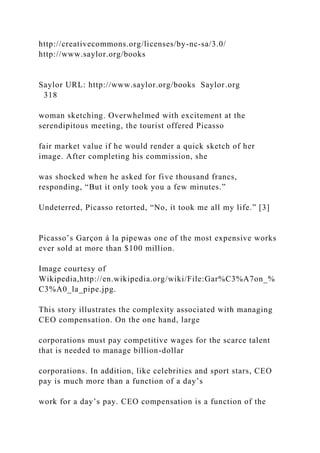 http://creativecommons.org/licenses/by-nc-sa/3.0/
http://www.saylor.org/books
Saylor URL: http://www.saylor.org/books Saylor.org
318
woman sketching. Overwhelmed with excitement at the
serendipitous meeting, the tourist offered Picasso
fair market value if he would render a quick sketch of her
image. After completing his commission, she
was shocked when he asked for five thousand francs,
responding, “But it only took you a few minutes.”
Undeterred, Picasso retorted, “No, it took me all my life.” [3]
Picasso’s Garçon á la pipewas one of the most expensive works
ever sold at more than $100 million.
Image courtesy of
Wikipedia,http://en.wikipedia.org/wiki/File:Gar%C3%A7on_%
C3%A0_la_pipe.jpg.
This story illustrates the complexity associated with managing
CEO compensation. On the one hand, large
corporations must pay competitive wages for the scarce talent
that is needed to manage billion-dollar
corporations. In addition, like celebrities and sport stars, CEO
pay is much more than a function of a day’s
work for a day’s pay. CEO compensation is a function of the
 