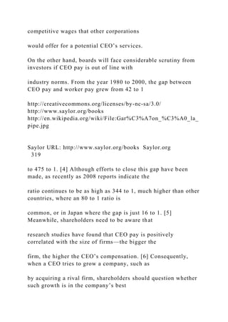 competitive wages that other corporations
would offer for a potential CEO’s services.
On the other hand, boards will face considerable scrutiny from
investors if CEO pay is out of line with
industry norms. From the year 1980 to 2000, the gap between
CEO pay and worker pay grew from 42 to 1
http://creativecommons.org/licenses/by-nc-sa/3.0/
http://www.saylor.org/books
http://en.wikipedia.org/wiki/File:Gar%C3%A7on_%C3%A0_la_
pipe.jpg
Saylor URL: http://www.saylor.org/books Saylor.org
319
to 475 to 1. [4] Although efforts to close this gap have been
made, as recently as 2008 reports indicate the
ratio continues to be as high as 344 to 1, much higher than other
countries, where an 80 to 1 ratio is
common, or in Japan where the gap is just 16 to 1. [5]
Meanwhile, shareholders need to be aware that
research studies have found that CEO pay is positively
correlated with the size of firms—the bigger the
firm, the higher the CEO’s compensation. [6] Consequently,
when a CEO tries to grow a company, such as
by acquiring a rival firm, shareholders should question whether
such growth is in the company’s best
 