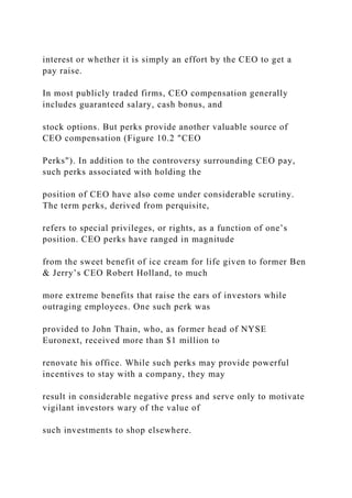 interest or whether it is simply an effort by the CEO to get a
pay raise.
In most publicly traded firms, CEO compensation generally
includes guaranteed salary, cash bonus, and
stock options. But perks provide another valuable source of
CEO compensation (Figure 10.2 "CEO
Perks"). In addition to the controversy surrounding CEO pay,
such perks associated with holding the
position of CEO have also come under considerable scrutiny.
The term perks, derived from perquisite,
refers to special privileges, or rights, as a function of one’s
position. CEO perks have ranged in magnitude
from the sweet benefit of ice cream for life given to former Ben
& Jerry’s CEO Robert Holland, to much
more extreme benefits that raise the ears of investors while
outraging employees. One such perk was
provided to John Thain, who, as former head of NYSE
Euronext, received more than $1 million to
renovate his office. While such perks may provide powerful
incentives to stay with a company, they may
result in considerable negative press and serve only to motivate
vigilant investors wary of the value of
such investments to shop elsewhere.
 