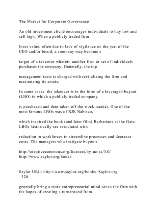 The Market for Corporate Governance
An old investment cliché encourages individuals to buy low and
sell high. When a publicly traded firm
loses value, often due to lack of vigilance on the part of the
CEO and/or board, a company may become a
target of a takeover wherein another firm or set of individuals
purchases the company. Generally, the top
management team is charged with revitalizing the firm and
maximizing its assets.
In some cases, the takeover is in the form of a leveraged buyout
(LBO) in which a publicly traded company
is purchased and then taken off the stock market. One of the
most famous LBOs was of RJR Nabisco,
which inspired the book (and later film) Barbarians at the Gate.
LBOs historically are associated with
reduction in workforces to streamline processes and decrease
costs. The managers who instigate buyouts
http://creativecommons.org/licenses/by-nc-sa/3.0/
http://www.saylor.org/books
Saylor URL: http://www.saylor.org/books Saylor.org
320
generally bring a more entrepreneurial mind-set to the firm with
the hopes of creating a turnaround from
 