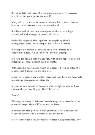 the same fate that made the company an attractive takeover
target (recent poor performance). [7]
Many takeover attempts increase shareholder value. However,
because most takeovers are associated with
the dismissal of previous management, the terminology
associated with change of ownership has a
decidedly negative slant against the acquiring firm’s
management team. For example, individuals or firms
that hope to conduct a takeover are often referred to as
corporate raiders. An unsolicited takeover attempt
is often dubbed a hostile takeover, with shark repellent as the
potential defenses against such attempts.
Although the poor management of a targeted firm is often the
reason such businesses are potential
takeover targets, when another firm that may be more favorable
to existing management enters the
picture as an alternative buyer, a white knight is said to have
entered the picture (Figure 10.3 "Takeover
Terms").
The negative tone of takeover terminology also extends to the
potential target firm. CEOs as well as board
members are likely to lose their positions after a successful
takeover occurs, and a number of antitakeover
tactics have been used by boards to deter a corporate raid. For
 