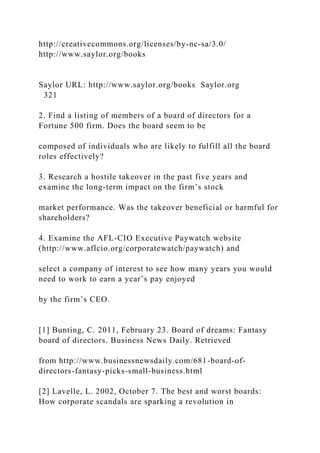 http://creativecommons.org/licenses/by-nc-sa/3.0/
http://www.saylor.org/books
Saylor URL: http://www.saylor.org/books Saylor.org
321
2. Find a listing of members of a board of directors for a
Fortune 500 firm. Does the board seem to be
composed of individuals who are likely to fulfill all the board
roles effectively?
3. Research a hostile takeover in the past five years and
examine the long-term impact on the firm’s stock
market performance. Was the takeover beneficial or harmful for
shareholders?
4. Examine the AFL-CIO Executive Paywatch website
(http://www.aflcio.org/corporatewatch/paywatch) and
select a company of interest to see how many years you would
need to work to earn a year’s pay enjoyed
by the firm’s CEO.
[1] Bunting, C. 2011, February 23. Board of dreams: Fantasy
board of directors. Business News Daily. Retrieved
from http://www.businessnewsdaily.com/681-board-of-
directors-fantasy-picks-small-business.html
[2] Lavelle, L. 2002, October 7. The best and worst boards:
How corporate scandals are sparking a revolution in
 