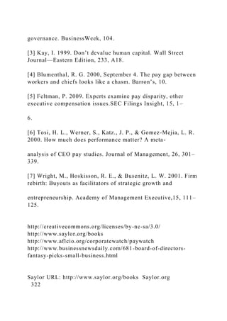 governance. BusinessWeek, 104.
[3] Kay, I. 1999. Don’t devalue human capital. Wall Street
Journal—Eastern Edition, 233, A18.
[4] Blumenthal, R. G. 2000, September 4. The pay gap between
workers and chiefs looks like a chasm. Barron’s, 10.
[5] Feltman, P. 2009. Experts examine pay disparity, other
executive compensation issues.SEC Filings Insight, 15, 1–
6.
[6] Tosi, H. L., Werner, S., Katz., J. P., & Gomez-Mejia, L. R.
2000. How much does performance matter? A meta-
analysis of CEO pay studies. Journal of Management, 26, 301–
339.
[7] Wright, M., Hoskisson, R. E., & Busenitz, L. W. 2001. Firm
rebirth: Buyouts as facilitators of strategic growth and
entrepreneurship. Academy of Management Executive,15, 111–
125.
http://creativecommons.org/licenses/by-nc-sa/3.0/
http://www.saylor.org/books
http://www.aflcio.org/corporatewatch/paywatch
http://www.businessnewsdaily.com/681-board-of-directors-
fantasy-picks-small-business.html
Saylor URL: http://www.saylor.org/books Saylor.org
322
 