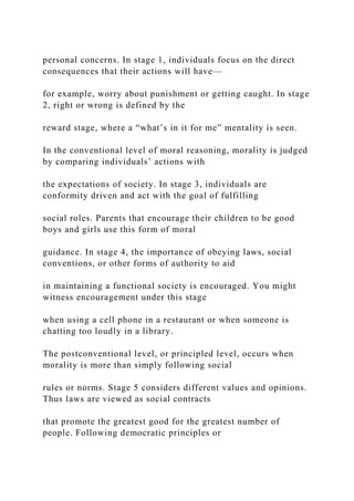 personal concerns. In stage 1, individuals focus on the direct
consequences that their actions will have—
for example, worry about punishment or getting caught. In stage
2, right or wrong is defined by the
reward stage, where a “what’s in it for me” mentality is seen.
In the conventional level of moral reasoning, morality is judged
by comparing individuals’ actions with
the expectations of society. In stage 3, individuals are
conformity driven and act with the goal of fulfilling
social roles. Parents that encourage their children to be good
boys and girls use this form of moral
guidance. In stage 4, the importance of obeying laws, social
conventions, or other forms of authority to aid
in maintaining a functional society is encouraged. You might
witness encouragement under this stage
when using a cell phone in a restaurant or when someone is
chatting too loudly in a library.
The postconventional level, or principled level, occurs when
morality is more than simply following social
rules or norms. Stage 5 considers different values and opinions.
Thus laws are viewed as social contracts
that promote the greatest good for the greatest number of
people. Following democratic principles or
 