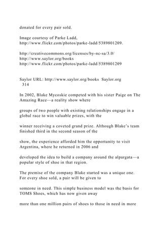 donated for every pair sold.
Image courtesy of Parke Ladd,
http://www.flickr.com/photos/parke-ladd/5389801209.
http://creativecommons.org/licenses/by-nc-sa/3.0/
http://www.saylor.org/books
http://www.flickr.com/photos/parke-ladd/5389801209
Saylor URL: http://www.saylor.org/books Saylor.org
314
In 2002, Blake Mycoskie competed with his sister Paige on The
Amazing Race—a reality show where
groups of two people with existing relationships engage in a
global race to win valuable prizes, with the
winner receiving a coveted grand prize. Although Blake’s team
finished third in the second season of the
show, the experience afforded him the opportunity to visit
Argentina, where he returned in 2006 and
developed the idea to build a company around the alpargata—a
popular style of shoe in that region.
The premise of the company Blake started was a unique one.
For every shoe sold, a pair will be given to
someone in need. This simple business model was the basis for
TOMS Shoes, which has now given away
more than one million pairs of shoes to those in need in more
 