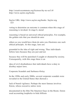 http://creativecommons.org/licenses/by-nc-sa/3.0/
http://www.saylor.org/books
Saylor URL: http://www.saylor.org/books Saylor.org
323
voting to determine an outcome is common when this stage of
reasoning is invoked. In stage 6, moral
reasoning is based on universal ethical principles. For example,
the golden rule that you should do unto
others as you would have them do unto you illustrates one such
ethical principle. At this stage, laws are
grounded in the idea of right and wrong. Thus individuals
follow laws because they are just and not
because they will be punished if caught or shunned by society.
Consequently, with this stage there is an
idea of civil disobedience that individuals have a duty to
disobey unjust laws.
Corporate Scandals and Sarbanes-Oxley
In the 1990s and early 2000s, several corporate scandals were
revealed in the United States that showed a
lack of board vigilance. Perhaps the most famous involves
Enron, whose executive antics were
documented in the film The Smartest Guys in the Room. Enron
used accounting loopholes to hide billions
 