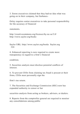 3. Enron executives claimed that they had no idea what was
going on in their company, but Sarbanes-
Oxley requires senior executives to take personal responsibility
for the accuracy of financial
statements.
http://creativecommons.org/licenses/by-nc-sa/3.0/
http://www.saylor.org/books
Saylor URL: http://www.saylor.org/books Saylor.org
324
4. Enhanced reporting is now required to create more
transparency in regard to a firm’s financial
condition.
5. Securities analysts must disclose potential conflicts of
interest.
6. To prevent CEOs from claiming tax fraud is present at their
firms, CEOs must personally sign the
firm’s tax return.
7. The Securities and Exchange Commission (SEC) now has
expanded authority to censor or bar
securities analysts from acting as brokers, advisers, or dealers.
8. Reports from the comptroller general are required to monitor
any consolidations among public
 
