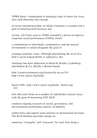 TOMS Shoes’ commitment to donating a pair of shoes for every
shoe sold illustrates the concept
of social entrepreneurship, in which a business is created with a
goal of bettering both business and
society. [2] Firms such as TOMS exemplify a desire to improve
corporate social performance (CSP)in which
a commitment to individuals, communities, and the natural
environment is valued alongside the goal of
creating economic value. Although determining the level of a
firm’s social responsibility is subjective, this
challenge has been addressed in detail by Kinder, Lydenberg
and Domini & Co. (KLD), a Boston-based
http://creativecommons.org/licenses/by-nc-sa/3.0/
http://www.saylor.org/books
Saylor URL: http://www.saylor.org/books Saylor.org
325
firm that rates firms on a number of stakeholder-related issues
with the goal of measuring CSP. KLD
conducts ongoing research on social, governance, and
environmental performance metrics of publicly
traded firms and reports such statistics to institutional investors.
The KLD database provides ratings on
numerous “strengths” and “concerns” for each firm along a
 