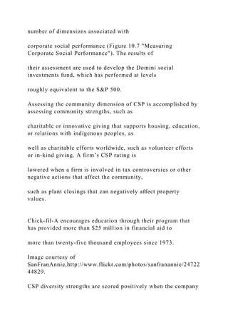 number of dimensions associated with
corporate social performance (Figure 10.7 "Measuring
Corporate Social Performance"). The results of
their assessment are used to develop the Domini social
investments fund, which has performed at levels
roughly equivalent to the S&P 500.
Assessing the community dimension of CSP is accomplished by
assessing community strengths, such as
charitable or innovative giving that supports housing, education,
or relations with indigenous peoples, as
well as charitable efforts worldwide, such as volunteer efforts
or in-kind giving. A firm’s CSP rating is
lowered when a firm is involved in tax controversies or other
negative actions that affect the community,
such as plant closings that can negatively affect property
values.
Chick-fil-A encourages education through their program that
has provided more than $25 million in financial aid to
more than twenty-five thousand employees since 1973.
Image courtesy of
SanFranAnnie,http://www.flickr.com/photos/sanfranannie/24722
44829.
CSP diversity strengths are scored positively when the company
 