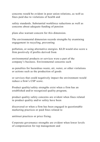 concerns would be evident in poor union relations, as well as
fines paid due to violations of health and
safety standards. Substantial workforce reductions as well as
concerns about adequate funding of pension
plans also warrant concern for this dimension.
The environmental dimension records strengths by examining
engagement in recycling, preventing
pollution, or using alternative energies. KLD would also score a
firm positively if profits derived from
environmental products or services were a part of the
company’s business. Environmental concerns such
as penalties for hazardous waste, air, water, or other violations
or actions such as the production of goods
or services that could negatively impact the environment would
reduce a firm’s CSP score.
Product quality/safety strengths exist when a firm has an
established and/or recognized quality program;
product quality safety concerns are evident when fines related
to product quality and/or safety have been
discovered or when a firm has been engaged in questionable
marketing practices or paid fines related to
antitrust practices or price fixing.
Corporate governance strengths are evident when lower levels
of compensation for top management and
 