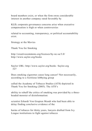 board members exist, or when the firm owns considerable
interest in another company rated favorably by
KLD; corporate governance concerns arise when executive
compensation is high or when controversies
related to accounting, transparency, or political accountability
exist.
Strategy at the Movies
Thank You for Smoking
http://creativecommons.org/licenses/by-nc-sa/3.0/
http://www.saylor.org/books
Saylor URL: http://www.saylor.org/books Saylor.org
327
Does smoking cigarettes cause lung cancer? Not necessarily,
according to a fictitious lobbying group
called the Academy of Tobacco Studies (ATS) depicted in
Thank You for Smoking (2005). The ATS’s
ability to rebuff the critics of smoking was provided by a three-
headed monster of disinformation:
scientist Erhardt Von Grupten Mundt who had been able to
delay finding conclusive evidence of the
harms of tobacco for thirty years, lawyers drafted from Ivy
League institutions to fight against tobacco
 