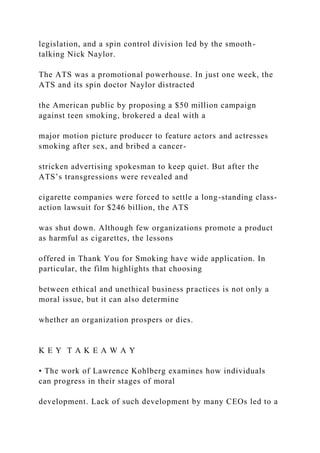 legislation, and a spin control division led by the smooth-
talking Nick Naylor.
The ATS was a promotional powerhouse. In just one week, the
ATS and its spin doctor Naylor distracted
the American public by proposing a $50 million campaign
against teen smoking, brokered a deal with a
major motion picture producer to feature actors and actresses
smoking after sex, and bribed a cancer-
stricken advertising spokesman to keep quiet. But after the
ATS’s transgressions were revealed and
cigarette companies were forced to settle a long-standing class-
action lawsuit for $246 billion, the ATS
was shut down. Although few organizations promote a product
as harmful as cigarettes, the lessons
offered in Thank You for Smoking have wide application. In
particular, the film highlights that choosing
between ethical and unethical business practices is not only a
moral issue, but it can also determine
whether an organization prospers or dies.
K E Y T A K E A W A Y
• The work of Lawrence Kohlberg examines how individuals
can progress in their stages of moral
development. Lack of such development by many CEOs led to a
 