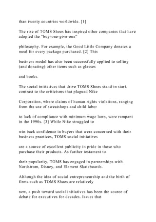 than twenty countries worldwide. [1]
The rise of TOMS Shoes has inspired other companies that have
adopted the “buy-one-give-one”
philosophy. For example, the Good Little Company donates a
meal for every package purchased. [2] This
business model has also been successfully applied to selling
(and donating) other items such as glasses
and books.
The social initiatives that drive TOMS Shoes stand in stark
contrast to the criticisms that plagued Nike
Corporation, where claims of human rights violations, ranging
from the use of sweatshops and child labor
to lack of compliance with minimum wage laws, were rampant
in the 1990s. [3] While Nike struggled to
win back confidence in buyers that were concerned with their
business practices, TOMS social initiatives
are a source of excellent publicity in pride in those who
purchase their products. As further testament to
their popularity, TOMS has engaged in partnerships with
Nordstrom, Disney, and Element Skateboards.
Although the idea of social entrepreneurship and the birth of
firms such as TOMS Shoes are relatively
new, a push toward social initiatives has been the source of
debate for executives for decades. Issues that
 