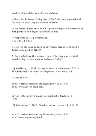 number of scandals, as well as legislation
such as the Sarbanes-Oxley Act of 2002 that was enacted with
the hope of deterring scandalous behavior
in the future. Firms such as KLD provide objective measures of
both positive and negative actions related
to corporate social performance.
E X E R C I S E S
1. How would your college or university fare if rated on the
dimensions used by KLD?
2. Do you believe that executives will become more ethical
based on legislation such as Sarbanes-Oxley?
[1] Kohlberg, L. 1981. Essays in moral development: Vol. 1.
The philosophy of moral development. New York, NY:
Harper & Row.
http://creativecommons.org/licenses/by-nc-sa/3.0/
http://www.saylor.org/books
Saylor URL: http://www.saylor.org/books Saylor.org
328
[2] Schectman, J. 2010. Good business. Newsweek, 156, 50.
http://creativecommons.org/licenses/by-nc-sa/3.0/
http://www.saylor.org/books
 
