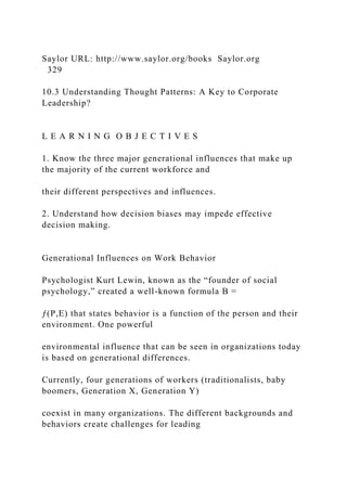 Saylor URL: http://www.saylor.org/books Saylor.org
329
10.3 Understanding Thought Patterns: A Key to Corporate
Leadership?
L E A R N I N G O B J E C T I V E S
1. Know the three major generational influences that make up
the majority of the current workforce and
their different perspectives and influences.
2. Understand how decision biases may impede effective
decision making.
Generational Influences on Work Behavior
Psychologist Kurt Lewin, known as the “founder of social
psychology,” created a well-known formula B =
ƒ(P,E) that states behavior is a function of the person and their
environment. One powerful
environmental influence that can be seen in organizations today
is based on generational differences.
Currently, four generations of workers (traditionalists, baby
boomers, Generation X, Generation Y)
coexist in many organizations. The different backgrounds and
behaviors create challenges for leading
 