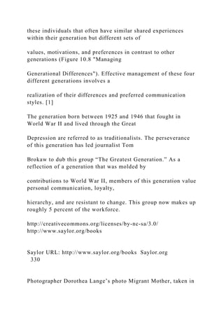 these individuals that often have similar shared experiences
within their generation but different sets of
values, motivations, and preferences in contrast to other
generations (Figure 10.8 "Managing
Generational Differences"). Effective management of these four
different generations involves a
realization of their differences and preferred communication
styles. [1]
The generation born between 1925 and 1946 that fought in
World War II and lived through the Great
Depression are referred to as traditionalists. The perseverance
of this generation has led journalist Tom
Brokaw to dub this group “The Greatest Generation.” As a
reflection of a generation that was molded by
contributions to World War II, members of this generation value
personal communication, loyalty,
hierarchy, and are resistant to change. This group now makes up
roughly 5 percent of the workforce.
http://creativecommons.org/licenses/by-nc-sa/3.0/
http://www.saylor.org/books
Saylor URL: http://www.saylor.org/books Saylor.org
330
Photographer Dorothea Lange’s photo Migrant Mother, taken in
 