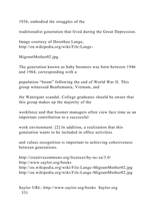 1936, embodied the struggles of the
traditionalist generation that lived during the Great Depression.
Image courtesy of Dorothea Lange,
http://en.wikipedia.org/wiki/File:Lange-
MigrantMother02.jpg.
The generation known as baby boomers was born between 1946
and 1964, corresponding with a
population “boom” following the end of World War II. This
group witnessed Beatlemania, Vietnam, and
the Watergate scandal. College graduates should be aware that
this group makes up the majority of the
workforce and that boomer managers often view face time as an
important contribution to a successful
work environment. [2] In addition, a realization that this
generation wants to be included in office activities
and values recognition is important to achieving cohesiveness
between generations.
http://creativecommons.org/licenses/by-nc-sa/3.0/
http://www.saylor.org/books
http://en.wikipedia.org/wiki/File:Lange-MigrantMother02.jpg
http://en.wikipedia.org/wiki/File:Lange-MigrantMother02.jpg
Saylor URL: http://www.saylor.org/books Saylor.org
331
 