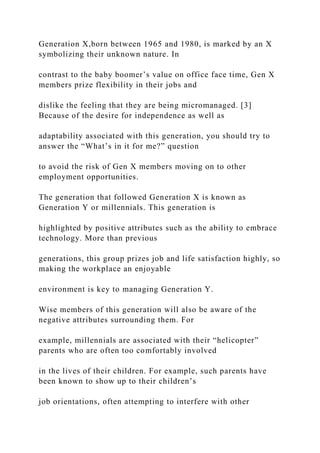 Generation X,born between 1965 and 1980, is marked by an X
symbolizing their unknown nature. In
contrast to the baby boomer’s value on office face time, Gen X
members prize flexibility in their jobs and
dislike the feeling that they are being micromanaged. [3]
Because of the desire for independence as well as
adaptability associated with this generation, you should try to
answer the “What’s in it for me?” question
to avoid the risk of Gen X members moving on to other
employment opportunities.
The generation that followed Generation X is known as
Generation Y or millennials. This generation is
highlighted by positive attributes such as the ability to embrace
technology. More than previous
generations, this group prizes job and life satisfaction highly, so
making the workplace an enjoyable
environment is key to managing Generation Y.
Wise members of this generation will also be aware of the
negative attributes surrounding them. For
example, millennials are associated with their “helicopter”
parents who are often too comfortably involved
in the lives of their children. For example, such parents have
been known to show up to their children’s
job orientations, often attempting to interfere with other
 