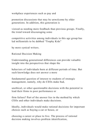 workplace experiences such as pay and
promotion discussions that may be unwelcome by older
generations. In addition, this generation is
viewed as needing more feedback than previous groups. Finally,
the trend toward discouraging some
competitive activities among individuals in this age group has
led millennials to be dubbed “Trophy Kids”
by more cynical writers.
Rational Decision Making
Understanding generational differences can provide valuable
insight into the perspectives that shape the
behaviors of individuals born at different periods of time. But
such knowledge does not answer a more
fundamental question of interest to students of strategic
management, namely, why do CEOs make bad,
unethical, or other questionable decisions with the potential to
lead their firms to poor performance or
firm failure? Part of the answer lies in the method by which
CEOs and other individuals make decisions.
Ideally, individuals would make rational decisions for important
choices such as buying a car or house, or
choosing a career or place to live. The process of rational
decision making involves problem identification,
 