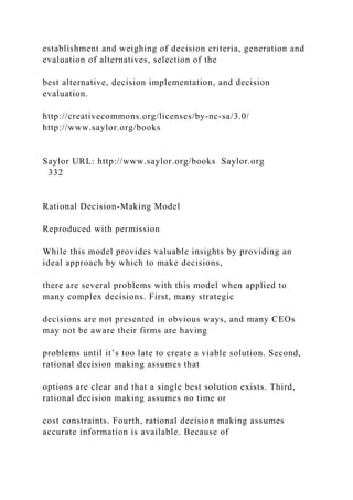 establishment and weighing of decision criteria, generation and
evaluation of alternatives, selection of the
best alternative, decision implementation, and decision
evaluation.
http://creativecommons.org/licenses/by-nc-sa/3.0/
http://www.saylor.org/books
Saylor URL: http://www.saylor.org/books Saylor.org
332
Rational Decision-Making Model
Reproduced with permission
While this model provides valuable insights by providing an
ideal approach by which to make decisions,
there are several problems with this model when applied to
many complex decisions. First, many strategic
decisions are not presented in obvious ways, and many CEOs
may not be aware their firms are having
problems until it’s too late to create a viable solution. Second,
rational decision making assumes that
options are clear and that a single best solution exists. Third,
rational decision making assumes no time or
cost constraints. Fourth, rational decision making assumes
accurate information is available. Because of
 