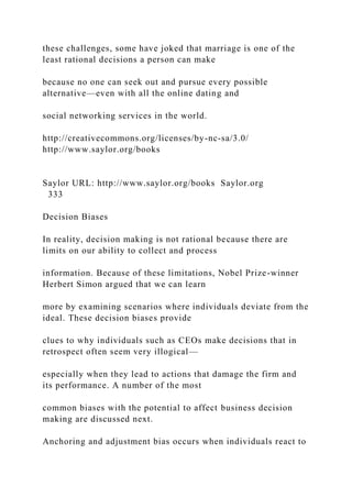 these challenges, some have joked that marriage is one of the
least rational decisions a person can make
because no one can seek out and pursue every possible
alternative—even with all the online dating and
social networking services in the world.
http://creativecommons.org/licenses/by-nc-sa/3.0/
http://www.saylor.org/books
Saylor URL: http://www.saylor.org/books Saylor.org
333
Decision Biases
In reality, decision making is not rational because there are
limits on our ability to collect and process
information. Because of these limitations, Nobel Prize-winner
Herbert Simon argued that we can learn
more by examining scenarios where individuals deviate from the
ideal. These decision biases provide
clues to why individuals such as CEOs make decisions that in
retrospect often seem very illogical—
especially when they lead to actions that damage the firm and
its performance. A number of the most
common biases with the potential to affect business decision
making are discussed next.
Anchoring and adjustment bias occurs when individuals react to
 