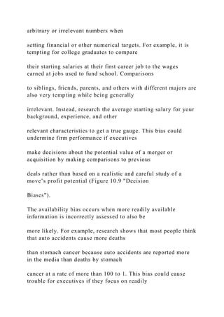 arbitrary or irrelevant numbers when
setting financial or other numerical targets. For example, it is
tempting for college graduates to compare
their starting salaries at their first career job to the wages
earned at jobs used to fund school. Comparisons
to siblings, friends, parents, and others with different majors are
also very tempting while being generally
irrelevant. Instead, research the average starting salary for your
background, experience, and other
relevant characteristics to get a true gauge. This bias could
undermine firm performance if executives
make decisions about the potential value of a merger or
acquisition by making comparisons to previous
deals rather than based on a realistic and careful study of a
move’s profit potential (Figure 10.9 "Decision
Biases").
The availability bias occurs when more readily available
information is incorrectly assessed to also be
more likely. For example, research shows that most people think
that auto accidents cause more deaths
than stomach cancer because auto accidents are reported more
in the media than deaths by stomach
cancer at a rate of more than 100 to 1. This bias could cause
trouble for executives if they focus on readily
 