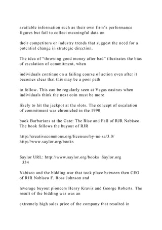 available information such as their own firm’s performance
figures but fail to collect meaningful data on
their competitors or industry trends that suggest the need for a
potential change in strategic direction.
The idea of “throwing good money after bad” illustrates the bias
of escalation of commitment, when
individuals continue on a failing course of action even after it
becomes clear that this may be a poor path
to follow. This can be regularly seen at Vegas casinos when
individuals think the next coin must be more
likely to hit the jackpot at the slots. The concept of escalation
of commitment was chronicled in the 1990
book Barbarians at the Gate: The Rise and Fall of RJR Nabisco.
The book follows the buyout of RJR
http://creativecommons.org/licenses/by-nc-sa/3.0/
http://www.saylor.org/books
Saylor URL: http://www.saylor.org/books Saylor.org
334
Nabisco and the bidding war that took place between then CEO
of RJR Nabisco F. Ross Johnson and
leverage buyout pioneers Henry Kravis and George Roberts. The
result of the bidding war was an
extremely high sales price of the company that resulted in
 