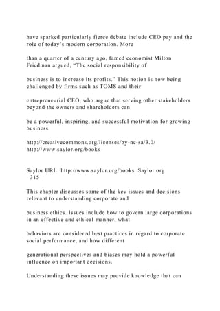 have sparked particularly fierce debate include CEO pay and the
role of today’s modern corporation. More
than a quarter of a century ago, famed economist Milton
Friedman argued, “The social responsibility of
business is to increase its profits.” This notion is now being
challenged by firms such as TOMS and their
entrepreneurial CEO, who argue that serving other stakeholders
beyond the owners and shareholders can
be a powerful, inspiring, and successful motivation for growing
business.
http://creativecommons.org/licenses/by-nc-sa/3.0/
http://www.saylor.org/books
Saylor URL: http://www.saylor.org/books Saylor.org
315
This chapter discusses some of the key issues and decisions
relevant to understanding corporate and
business ethics. Issues include how to govern large corporations
in an effective and ethical manner, what
behaviors are considered best practices in regard to corporate
social performance, and how different
generational perspectives and biases may hold a powerful
influence on important decisions.
Understanding these issues may provide knowledge that can
 