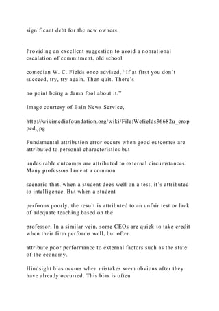 significant debt for the new owners.
Providing an excellent suggestion to avoid a nonrational
escalation of commitment, old school
comedian W. C. Fields once advised, “If at first you don’t
succeed, try, try again. Then quit. There’s
no point being a damn fool about it.”
Image courtesy of Bain News Service,
http://wikimediafoundation.org/wiki/File:Wcfields36682u_crop
ped.jpg
Fundamental attribution error occurs when good outcomes are
attributed to personal characteristics but
undesirable outcomes are attributed to external circumstances.
Many professors lament a common
scenario that, when a student does well on a test, it’s attributed
to intelligence. But when a student
performs poorly, the result is attributed to an unfair test or lack
of adequate teaching based on the
professor. In a similar vein, some CEOs are quick to take credit
when their firm performs well, but often
attribute poor performance to external factors such as the state
of the economy.
Hindsight bias occurs when mistakes seem obvious after they
have already occurred. This bias is often
 