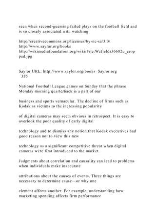 seen when second-guessing failed plays on the football field and
is so closely associated with watching
http://creativecommons.org/licenses/by-nc-sa/3.0/
http://www.saylor.org/books
http://wikimediafoundation.org/wiki/File:Wcfields36682u_crop
ped.jpg
Saylor URL: http://www.saylor.org/books Saylor.org
335
National Football League games on Sunday that the phrase
Monday morning quarterback is a part of our
business and sports vernacular. The decline of firms such as
Kodak as victims to the increasing popularity
of digital cameras may seem obvious in retrospect. It is easy to
overlook the poor quality of early digital
technology and to dismiss any notion that Kodak executives had
good reason not to view this new
technology as a significant competitive threat when digital
cameras were first introduced to the market.
Judgments about correlation and causality can lead to problems
when individuals make inaccurate
attributions about the causes of events. Three things are
necessary to determine cause—or why one
element affects another. For example, understanding how
marketing spending affects firm performance
 