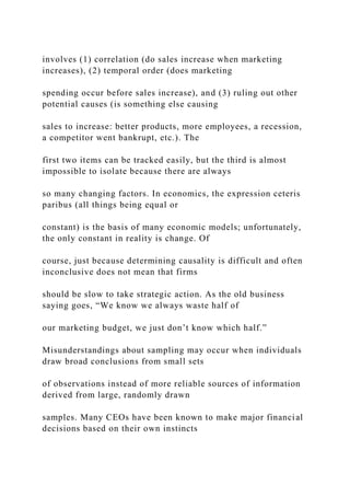 involves (1) correlation (do sales increase when marketing
increases), (2) temporal order (does marketing
spending occur before sales increase), and (3) ruling out other
potential causes (is something else causing
sales to increase: better products, more employees, a recession,
a competitor went bankrupt, etc.). The
first two items can be tracked easily, but the third is almost
impossible to isolate because there are always
so many changing factors. In economics, the expression ceteris
paribus (all things being equal or
constant) is the basis of many economic models; unfortunately,
the only constant in reality is change. Of
course, just because determining causality is difficult and often
inconclusive does not mean that firms
should be slow to take strategic action. As the old business
saying goes, “We know we always waste half of
our marketing budget, we just don’t know which half.”
Misunderstandings about sampling may occur when individuals
draw broad conclusions from small sets
of observations instead of more reliable sources of information
derived from large, randomly drawn
samples. Many CEOs have been known to make major financial
decisions based on their own instincts
 