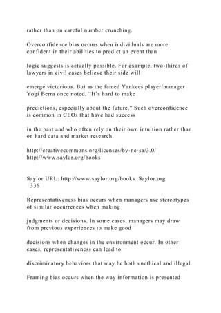 rather than on careful number crunching.
Overconfidence bias occurs when individuals are more
confident in their abilities to predict an event than
logic suggests is actually possible. For example, two-thirds of
lawyers in civil cases believe their side will
emerge victorious. But as the famed Yankees player/manager
Yogi Berra once noted, “It’s hard to make
predictions, especially about the future.” Such overconfidence
is common in CEOs that have had success
in the past and who often rely on their own intuition rather than
on hard data and market research.
http://creativecommons.org/licenses/by-nc-sa/3.0/
http://www.saylor.org/books
Saylor URL: http://www.saylor.org/books Saylor.org
336
Representativeness bias occurs when managers use stereotypes
of similar occurrences when making
judgments or decisions. In some cases, managers may draw
from previous experiences to make good
decisions when changes in the environment occur. In other
cases, representativeness can lead to
discriminatory behaviors that may be both unethical and illegal.
Framing bias occurs when the way information is presented
 