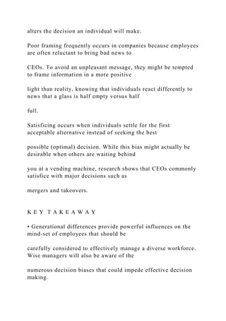 alters the decision an individual will make.
Poor framing frequently occurs in companies because employees
are often reluctant to bring bad news to
CEOs. To avoid an unpleasant message, they might be tempted
to frame information in a more positive
light than reality, knowing that individuals react differently to
news that a glass is half empty versus half
full.
Satisficing occurs when individuals settle for the first
acceptable alternative instead of seeking the best
possible (optimal) decision. While this bias might actually be
desirable when others are waiting behind
you at a vending machine, research shows that CEOs commonly
satisfice with major decisions such as
mergers and takeovers.
K E Y T A K E A W A Y
• Generational differences provide powerful influences on the
mind-set of employees that should be
carefully considered to effectively manage a diverse workforce.
Wise managers will also be aware of the
numerous decision biases that could impede effective decision
making.
 