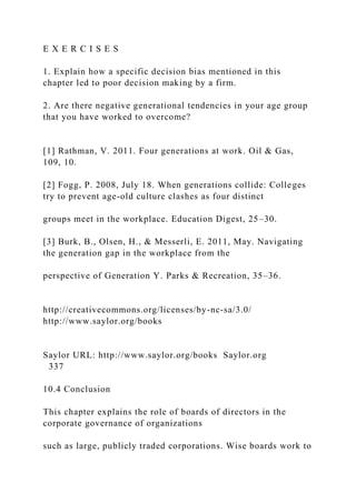 E X E R C I S E S
1. Explain how a specific decision bias mentioned in this
chapter led to poor decision making by a firm.
2. Are there negative generational tendencies in your age group
that you have worked to overcome?
[1] Rathman, V. 2011. Four generations at work. Oil & Gas,
109, 10.
[2] Fogg, P. 2008, July 18. When generations collide: Colleges
try to prevent age-old culture clashes as four distinct
groups meet in the workplace. Education Digest, 25–30.
[3] Burk, B., Olsen, H., & Messerli, E. 2011, May. Navigating
the generation gap in the workplace from the
perspective of Generation Y. Parks & Recreation, 35–36.
http://creativecommons.org/licenses/by-nc-sa/3.0/
http://www.saylor.org/books
Saylor URL: http://www.saylor.org/books Saylor.org
337
10.4 Conclusion
This chapter explains the role of boards of directors in the
corporate governance of organizations
such as large, publicly traded corporations. Wise boards work to
 