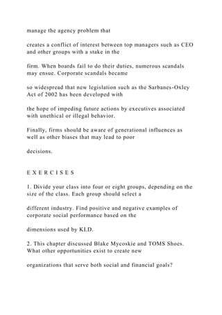 manage the agency problem that
creates a conflict of interest between top managers such as CEO
and other groups with a stake in the
firm. When boards fail to do their duties, numerous scandals
may ensue. Corporate scandals became
so widespread that new legislation such as the Sarbanes-Oxley
Act of 2002 has been developed with
the hope of impeding future actions by executives associated
with unethical or illegal behavior.
Finally, firms should be aware of generational influences as
well as other biases that may lead to poor
decisions.
E X E R C I S E S
1. Divide your class into four or eight groups, depending on the
size of the class. Each group should select a
different industry. Find positive and negative examples of
corporate social performance based on the
dimensions used by KLD.
2. This chapter discussed Blake Mycoskie and TOMS Shoes.
What other opportunities exist to create new
organizations that serve both social and financial goals?
 