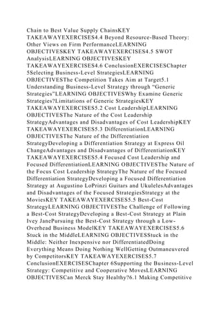 Chain to Best Value Supply ChainsKEY
TAKEAWAYEXERCISES4.4 Beyond Resource-Based Theory:
Other Views on Firm PerformanceLEARNING
OBJECTIVESKEY TAKEAWAYEXERCISES4.5 SWOT
AnalysisLEARNING OBJECTIVESKEY
TAKEAWAYEXERCISES4.6 ConclusionEXERCISESChapter
5Selecting Business-Level StrategiesLEARNING
OBJECTIVESThe Competition Takes Aim at Target5.1
Understanding Business-Level Strategy through “Generic
Strategies”LEARNING OBJECTIVESWhy Examine Generic
Strategies?Limitations of Generic StrategiesKEY
TAKEAWAYEXERCISES5.2 Cost LeadershipLEARNING
OBJECTIVESThe Nature of the Cost Leadership
StrategyAdvantages and Disadvantages of Cost LeadershipKEY
TAKEAWAYEXERCISES5.3 DifferentiationLEARNING
OBJECTIVESThe Nature of the Differentiation
StrategyDeveloping a Differentiation Strategy at Express Oil
ChangeAdvantages and Disadvantages of DifferentiationKEY
TAKEAWAYEXERCISES5.4 Focused Cost Leadership and
Focused DifferentiationLEARNING OBJECTIVESThe Nature of
the Focus Cost Leadership StrategyThe Nature of the Focused
Differentiation StrategyDeveloping a Focused Differentiation
Strategy at Augustino LoPrinzi Guitars and UkulelesAdvantages
and Disadvantages of the Focused StrategiesStrategy at the
MoviesKEY TAKEAWAYEXERCISES5.5 Best-Cost
StrategyLEARNING OBJECTIVESThe Challenge of Following
a Best-Cost StrategyDeveloping a Best-Cost Strategy at Plain
Ivey JanePursuing the Best-Cost Strategy through a Low-
Overhead Business ModelKEY TAKEAWAYEXERCISES5.6
Stuck in the MiddleLEARNING OBJECTIVESStuck in the
Middle: Neither Inexpensive nor DifferentiatedDoing
Everything Means Doing Nothing WellGetting Outmaneuvered
by CompetitorsKEY TAKEAWAYEXERCISES5.7
ConclusionEXERCISESChapter 6Supporting the Business-Level
Strategy: Competitive and Cooperative MovesLEARNING
OBJECTIVESCan Merck Stay Healthy?6.1 Making Competitive
 